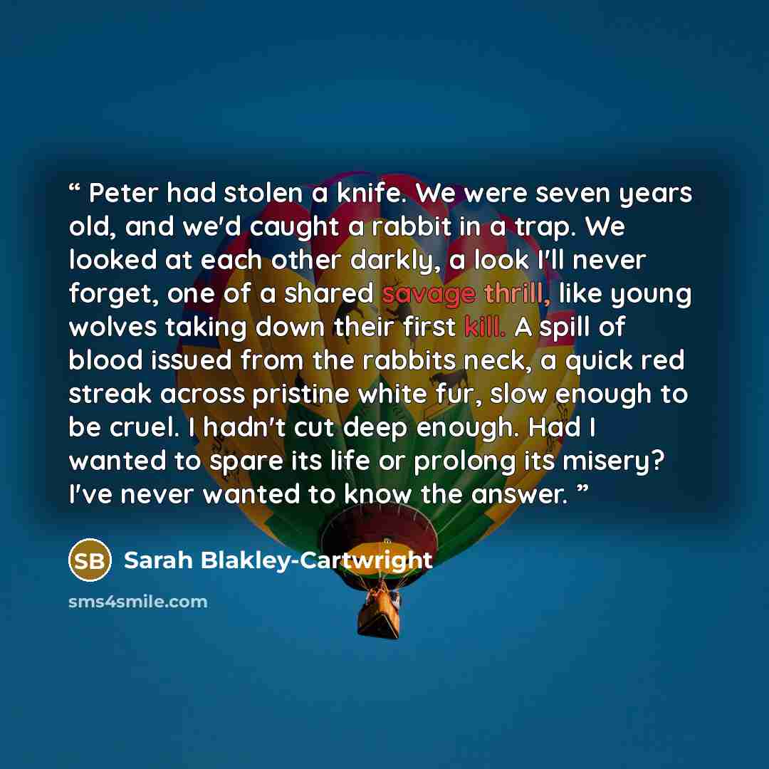 “Peter had stolen a knife. We were seven years old, and we'd caught a rabbit in a trap. We looked at each other darkly, a look I'll never forget, one of a shared savage thrill, like young wolves taking down their first kill. A spill of blood issued from the rabbits neck, a quick red streak across…” quote by Sarah Blakley-Cartwright