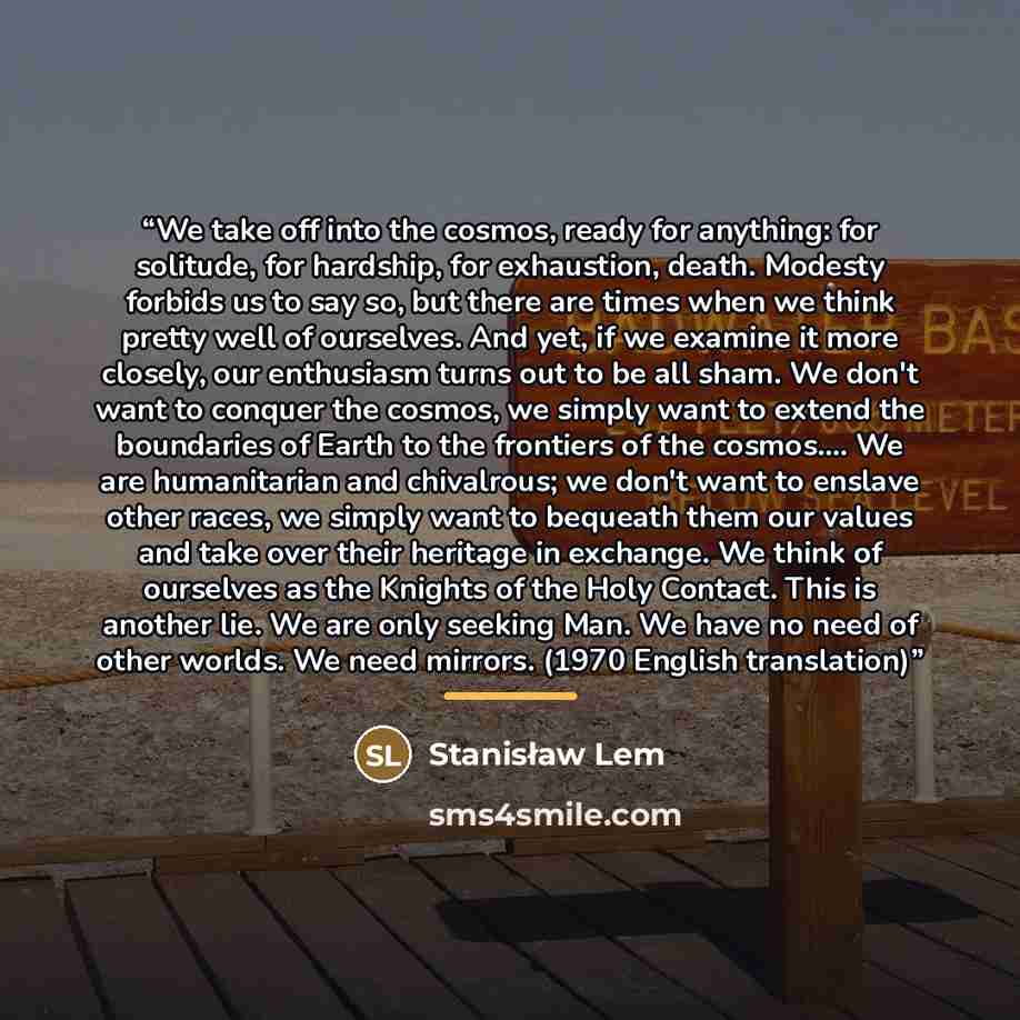 “We take off into the cosmos, ready for anything: for solitude, for hardship, for exhaustion, death. Modesty forbids us to say so, but there are times when we think pretty well of ourselves. And yet, if we examine it more closely, our enthusiasm turns out to be all sham. We don't want to conquer…” quote by Stanisław Lem