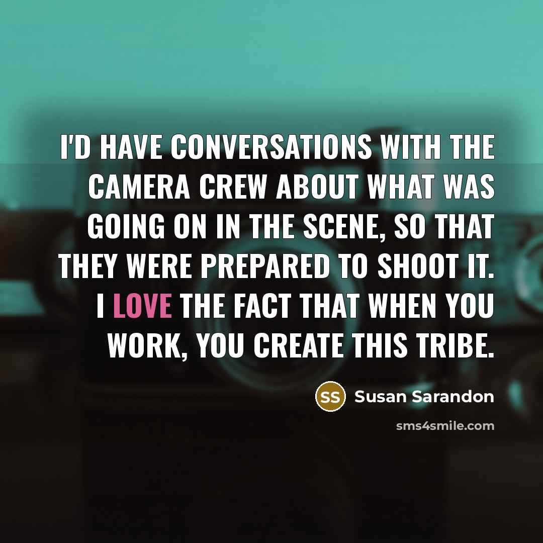 “I'd have conversations with the camera crew about what was going on in the scene, so that they were prepared to shoot it. I love the fact that when you work, you create this tribe.” quote by Susan Sarandon