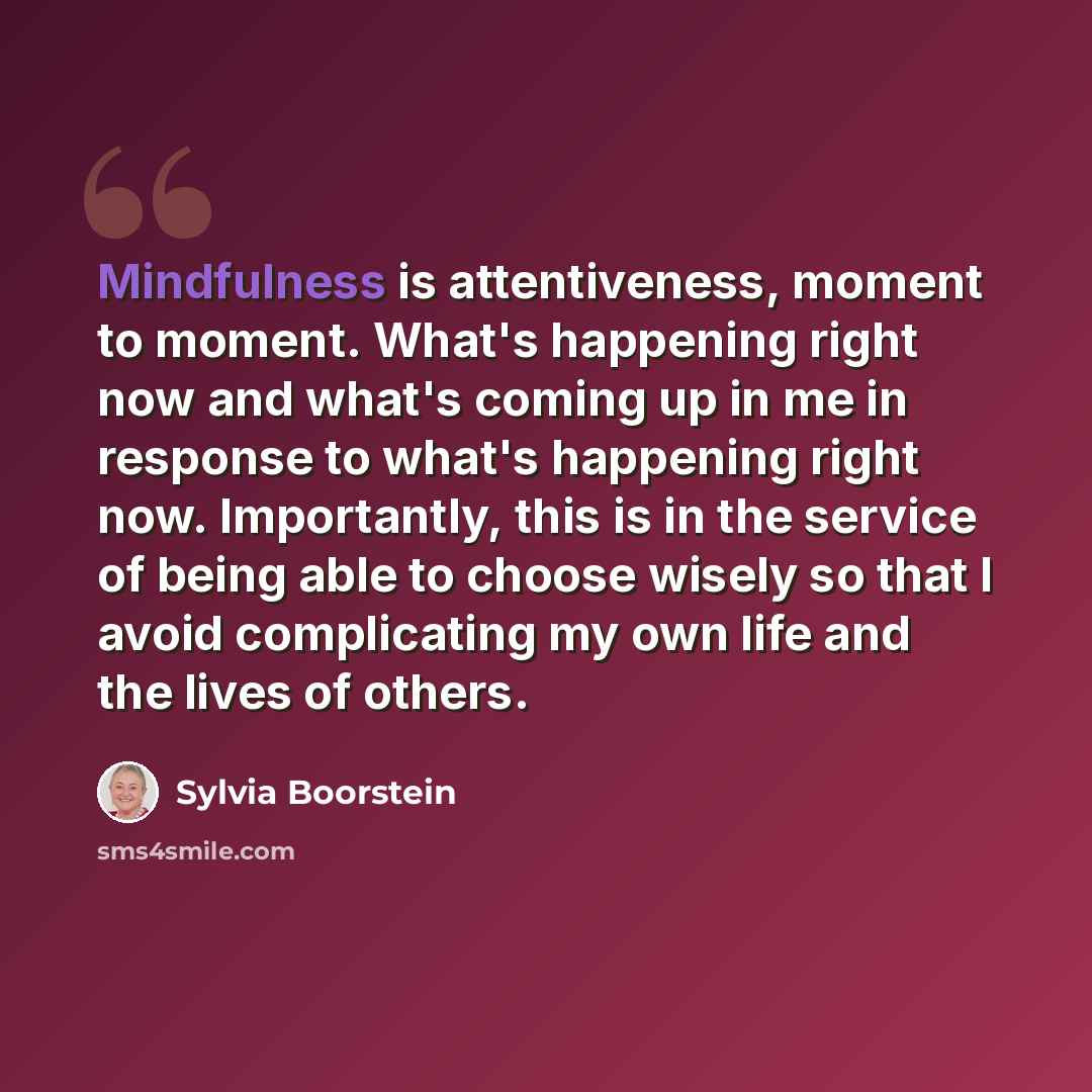 “Mindfulness is attentiveness, moment to moment. What's happening right now and what's coming up in me in response to what's happening right now. Importantly, this is in the service of being able to choose wisely so that I avoid complicating my own life and the lives of others.” quote by Sylvia Boorstein