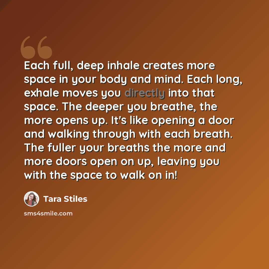 “Each full, deep inhale creates more space in your body and mind. Each long, exhale moves you directly into that space. The deeper you breathe, the more opens up. It's like opening a door and walking through with each breath. The fuller your breaths the more and more doors open on up, leaving you…” quote by Tara Stiles