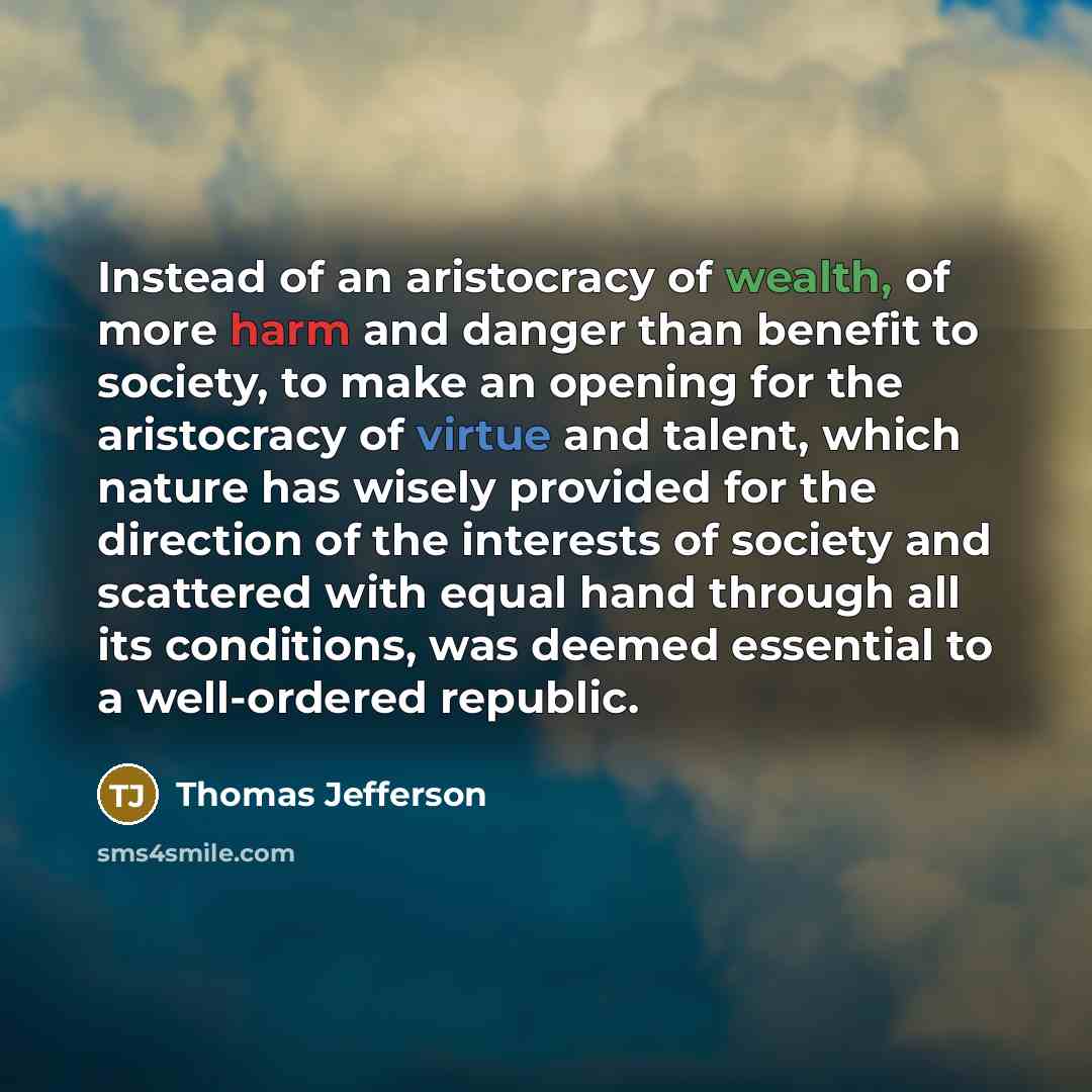 “Instead of an aristocracy of wealth, of more harm and danger than benefit to society, to make an opening for the aristocracy of virtue and talent, which nature has wisely provided for the direction of the interests of society and scattered with equal hand through all its conditions, was deemed…” quote by Thomas Jefferson