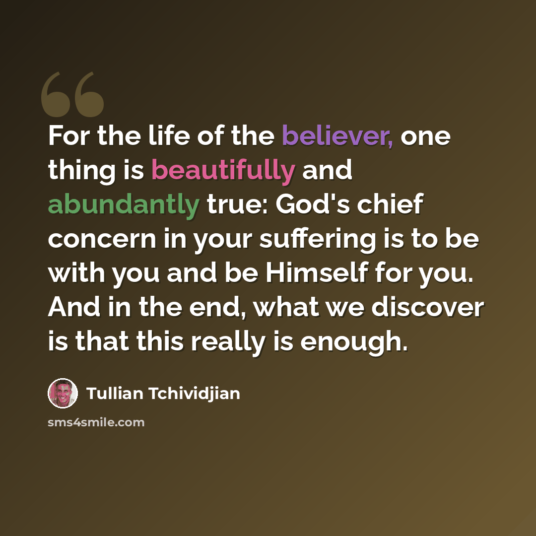 “For the life of the believer, one thing is beautifully and abundantly true: God's chief concern in your suffering is to be with you and be Himself for you. And in the end, what we discover is that this really is enough.” quote by Tullian Tchividjian