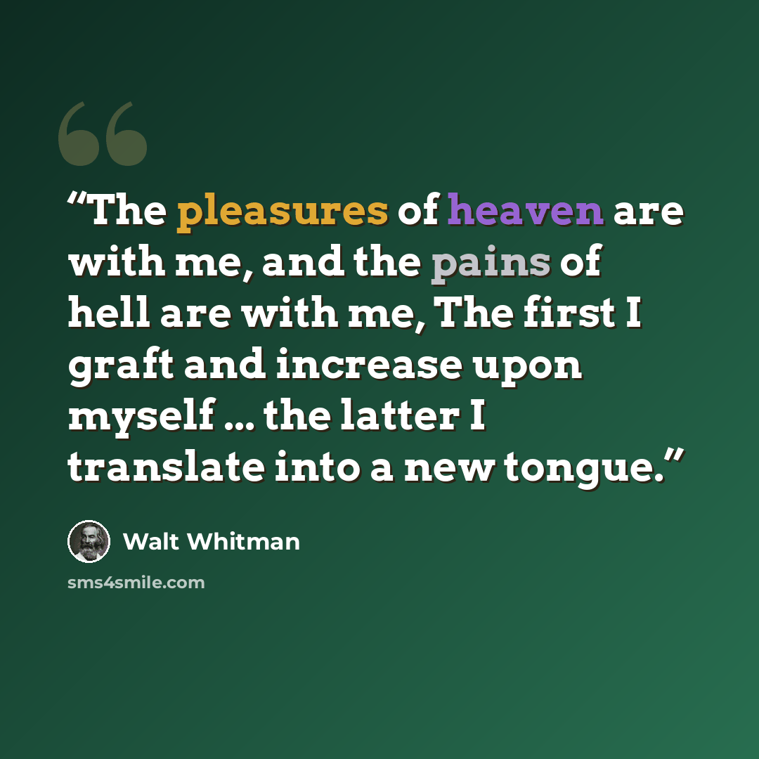 “The pleasures of heaven are with me, and the pains of hell are with me, The first I graft and increase upon myself ... the latter I translate into a new tongue.” quote by Walt Whitman
