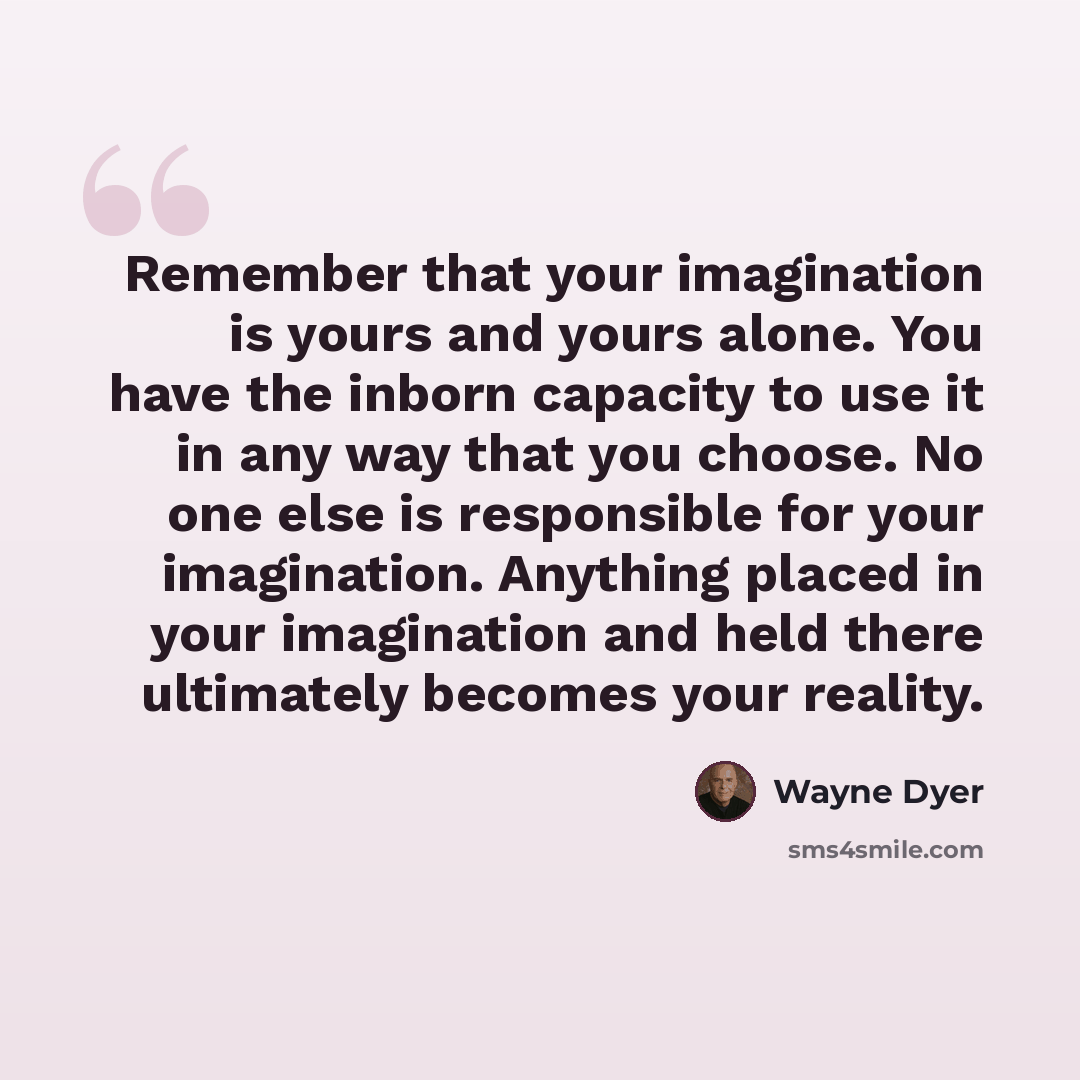 “Remember that your imagination is yours and yours alone. You have the inborn capacity to use it in any way that you choose. No one else is responsible for your imagination. Anything placed in your imagination and held there ultimately becomes your reality.” quote by Wayne Dyer