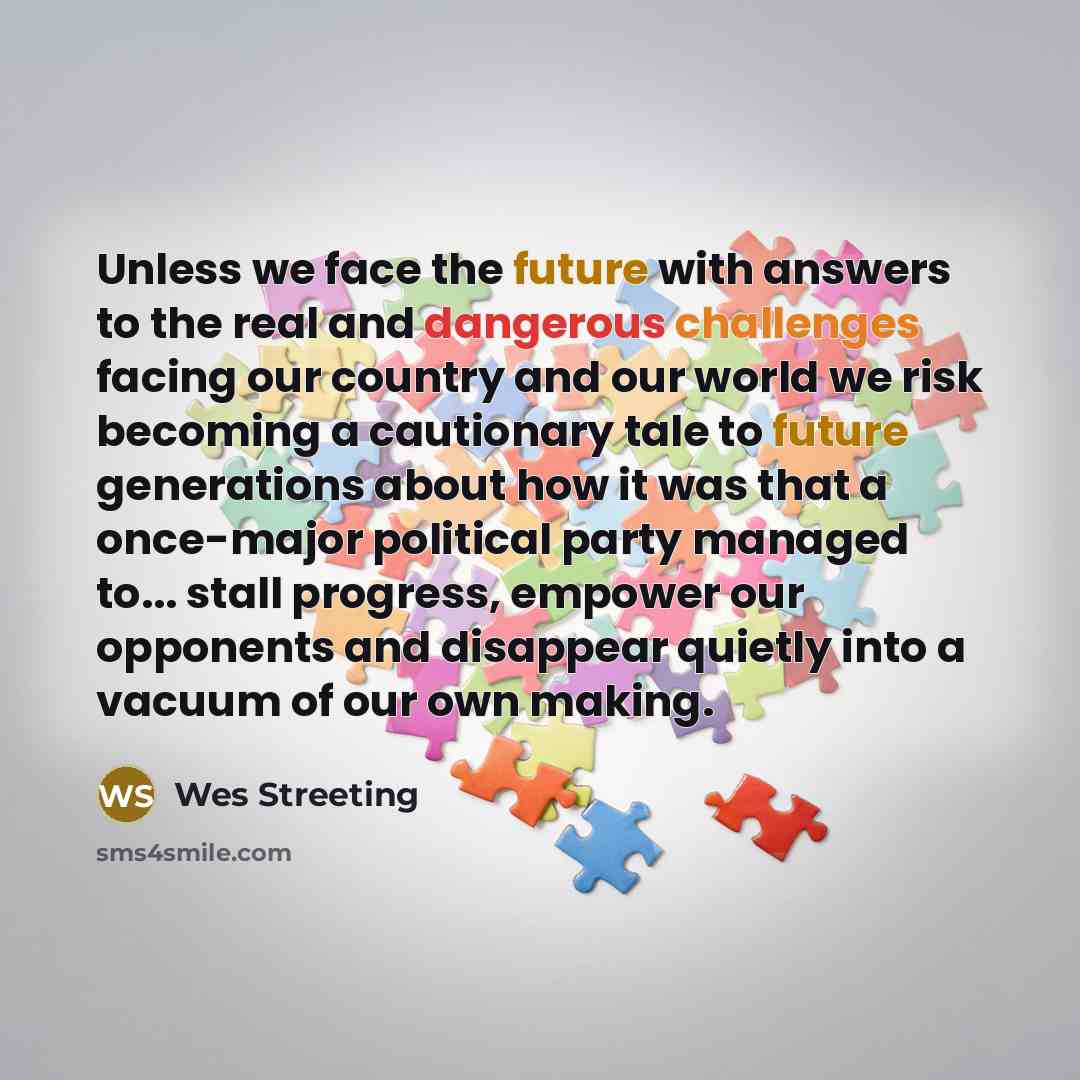 “Unless we face the future with answers to the real and dangerous challenges facing our country and our world we risk becoming a cautionary tale to future generations about how it was that a once-major political party managed to... stall progress, empower our opponents and disappear quietly into a…” quote by Wes Streeting