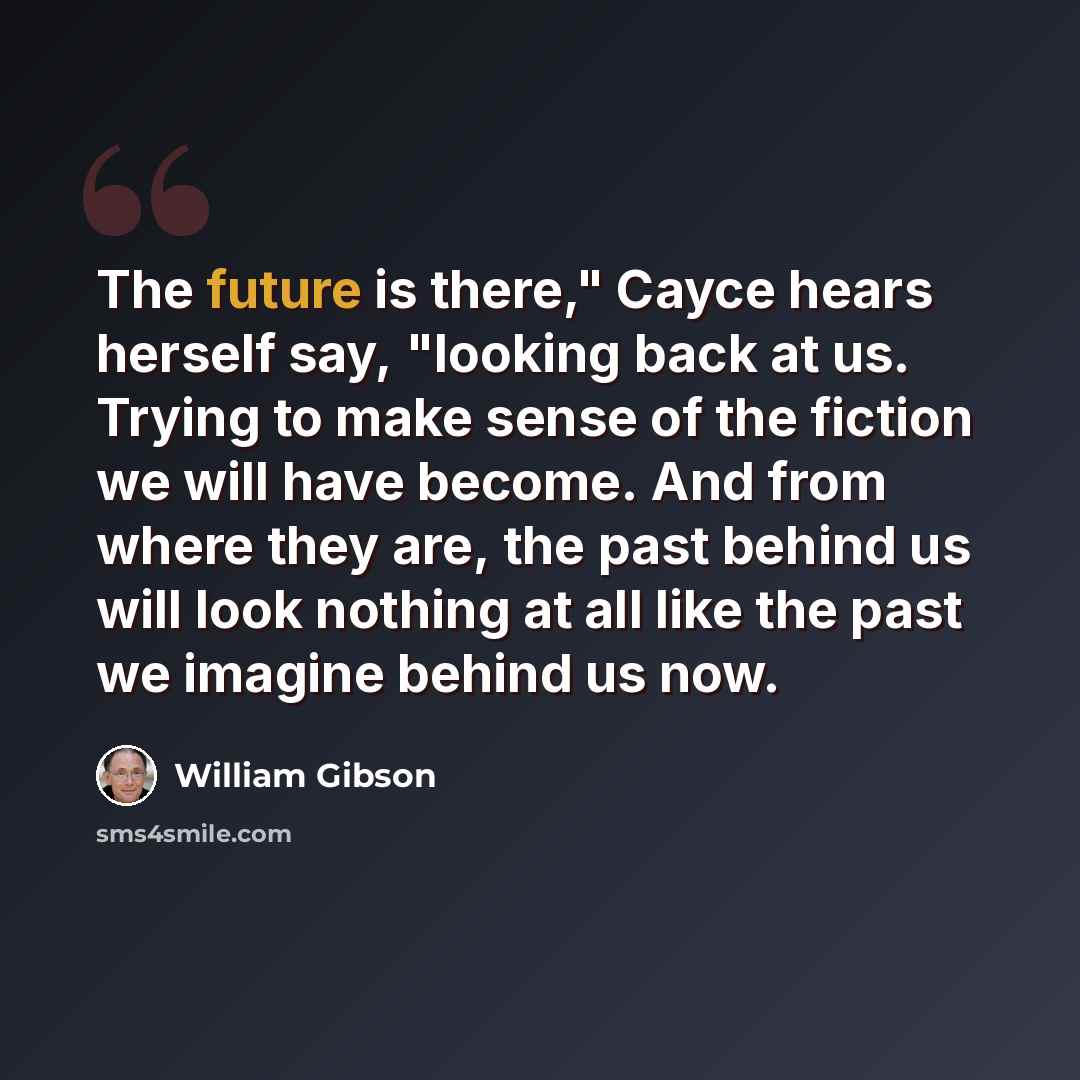 “The future is there," Cayce hears herself say, "looking back at us. Trying to make sense of the fiction we will have become. And from where they are, the past behind us will look nothing at all like the past we imagine behind us now.” quote by William Gibson