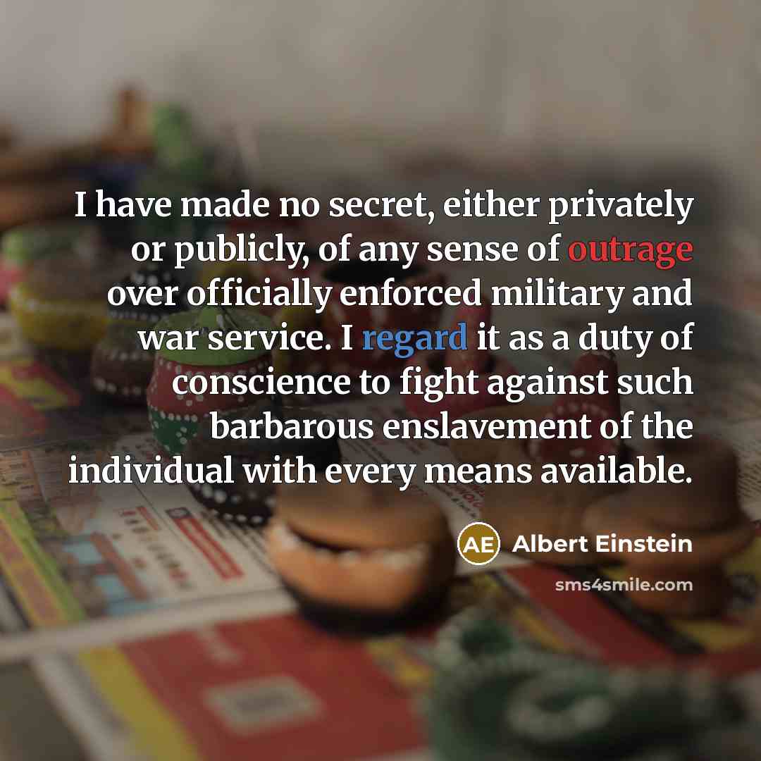 “I have made no secret, either privately or publicly, of any sense of outrage over officially enforced military and war service. I regard it as a duty of conscience to fight against such barbarous enslavement of the individual with every means available.” quote by Albert Einstein