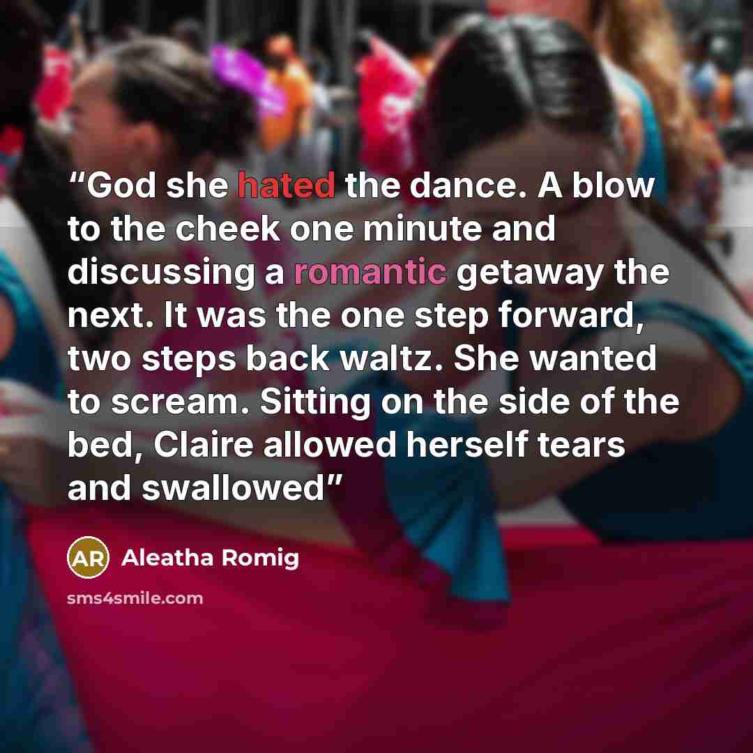 “God she hated the dance. A blow to the cheek one minute and discussing a romantic getaway the next. It was the one step forward, two steps back waltz. She wanted to scream. Sitting on the side of the bed, Claire allowed herself tears and swallowed” quote by Aleatha Romig