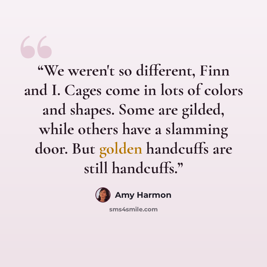 “We weren't so different, Finn and I. Cages come in lots of colors and shapes. Some are gilded, while others have a slamming door. But golden handcuffs are still handcuffs.” quote by Amy Harmon