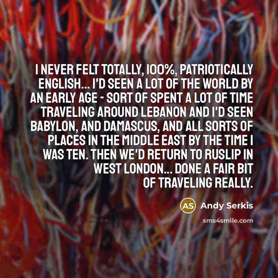 “I never felt totally, 100%, patriotically English... I'd seen a lot of the world by an early age - sort of spent a lot of time traveling around Lebanon and I'd seen Babylon, and Damascus, and all sorts of places in the Middle East by the time I was ten. Then we'd return to Ruslip in West London…” quote by Andy Serkis