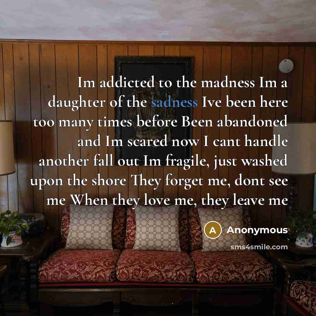 “Im addicted to the madness Im a daughter of the sadness Ive been here too many times before Been abandoned and Im scared now I cant handle another fall out Im fragile, just washed upon the shore They forget me, dont see me When they love me, they leave me” quote by Anonymous