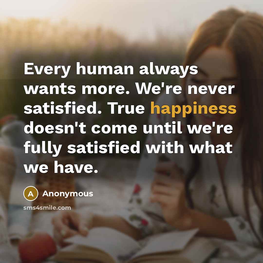 “Every human always wants more. We're never satisfied. True happiness doesn't come until we're fully satisfied with what we have.” quote by Anonymous