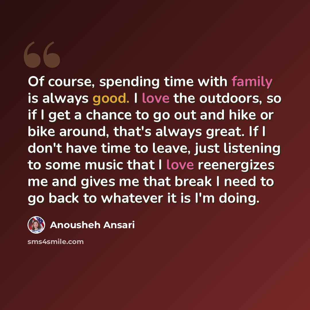 “Of course, spending time with family is always good. I love the outdoors, so if I get a chance to go out and hike or bike around, that's always great. If I don't have time to leave, just listening to some music that I love reenergizes me and gives me that break I need to go back to whatever it is…” quote by Anousheh Ansari