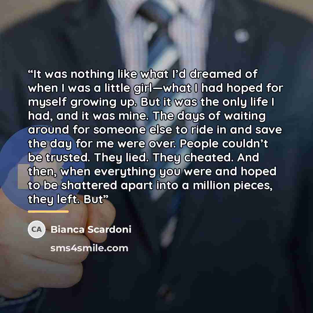 “It was nothing like what I’d dreamed of when I was a little girl—what I had hoped for myself growing up. But it was the only life I had, and it was mine. The days of waiting around for someone else to ride in and save the day for me were over. People couldn’t be trusted. They lied. They cheated…” quote by Bianca Scardoni
