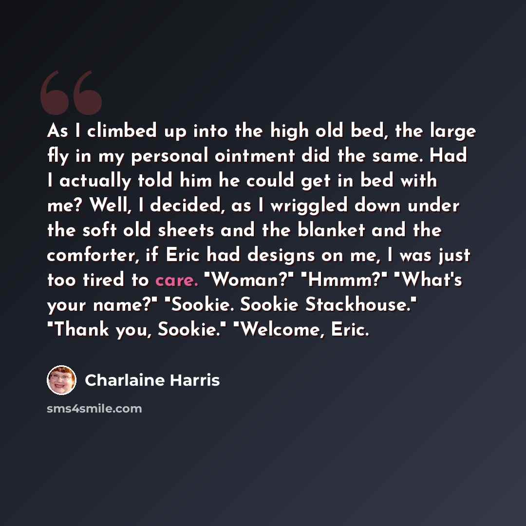 “As I climbed up into the high old bed, the large fly in my personal ointment did the same. Had I actually told him he could get in bed with me? Well, I decided, as I wriggled down under the soft old sheets and the blanket and the comforter, if Eric had designs on me, I was just too tired to care…” quote by Charlaine Harris