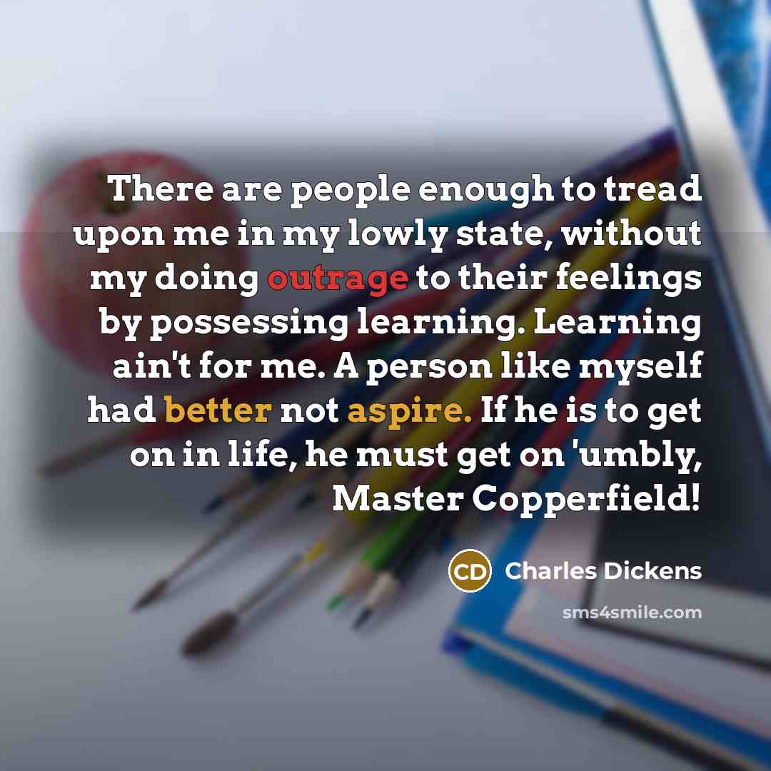 “There are people enough to tread upon me in my lowly state, without my doing outrage to their feelings by possessing learning. Learning ain't for me. A person like myself had better not aspire. If he is to get on in life, he must get on 'umbly, Master Copperfield!” quote by Charles Dickens