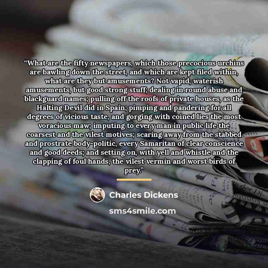 “What are the fifty newspapers, which those precocious urchins are bawling down the street, and which are kept filed within, what are they but amusements? Not vapid, waterish amusements, but good strong stuff; dealing in round abuse and blackguard names; pulling off the roofs of private houses, as…” quote by Charles Dickens