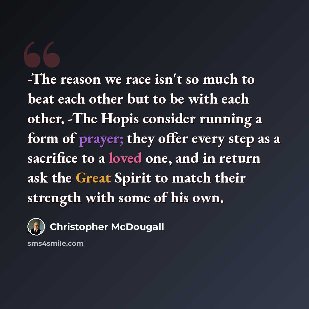 “-The reason we race isn't so much to beat each other but to be with each other. -The Hopis consider running a form of prayer; they offer every step as a sacrifice to a loved one, and in return ask the Great Spirit to match their strength with some of his own.” quote by Christopher McDougall