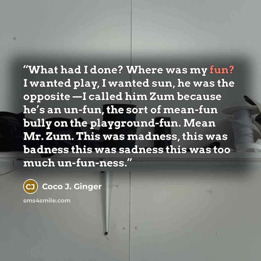 “What had I done? Where was my fun? I wanted play, I wanted sun, he was the opposite —I called him Zum because he’s an un-fun, the sort of mean-fun bully on the playground-fun. Mean Mr. Zum. This was madness, this was badness this was sadness this was too much un-fun-ness.” quote by Coco J. Ginger