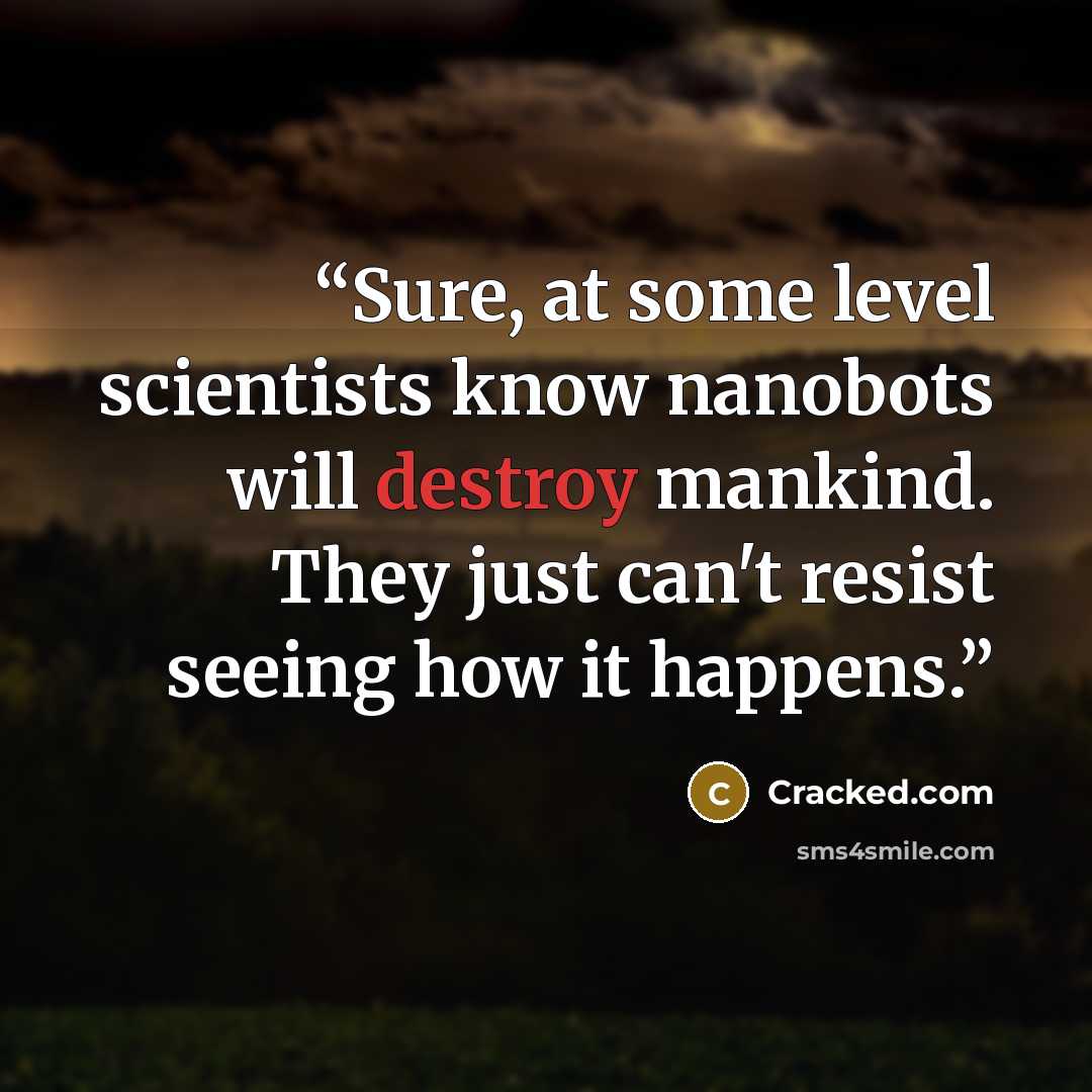 “Sure, at some level scientists know nanobots will destroy mankind. They just can't resist seeing how it happens.” quote by Cracked.com