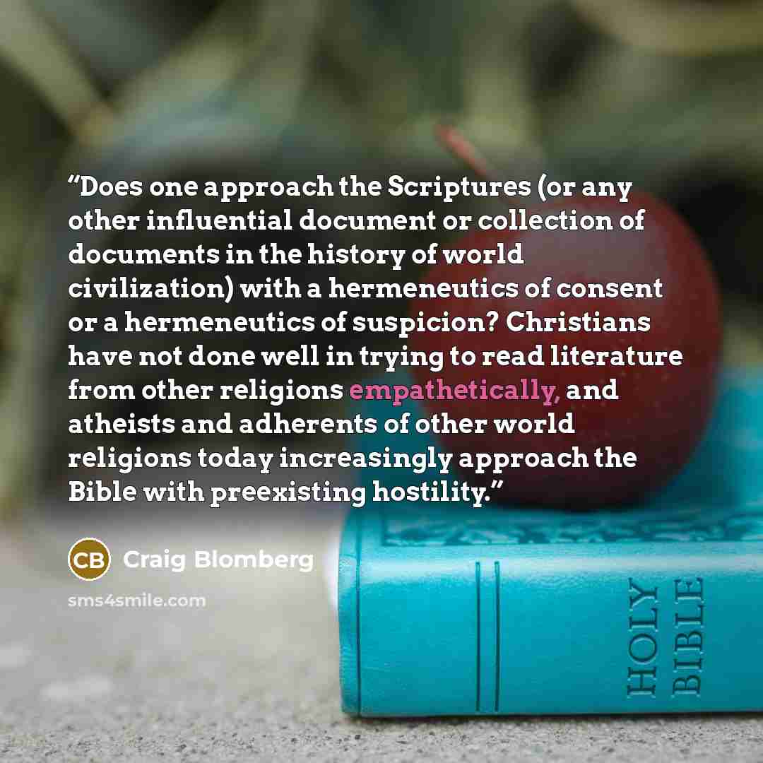“Does one approach the Scriptures (or any other influential document or collection of documents in the history of world civilization) with a hermeneutics of consent or a hermeneutics of suspicion? Christians have not done well in trying to read literature from other religions empathetically, and…” quote by Craig Blomberg