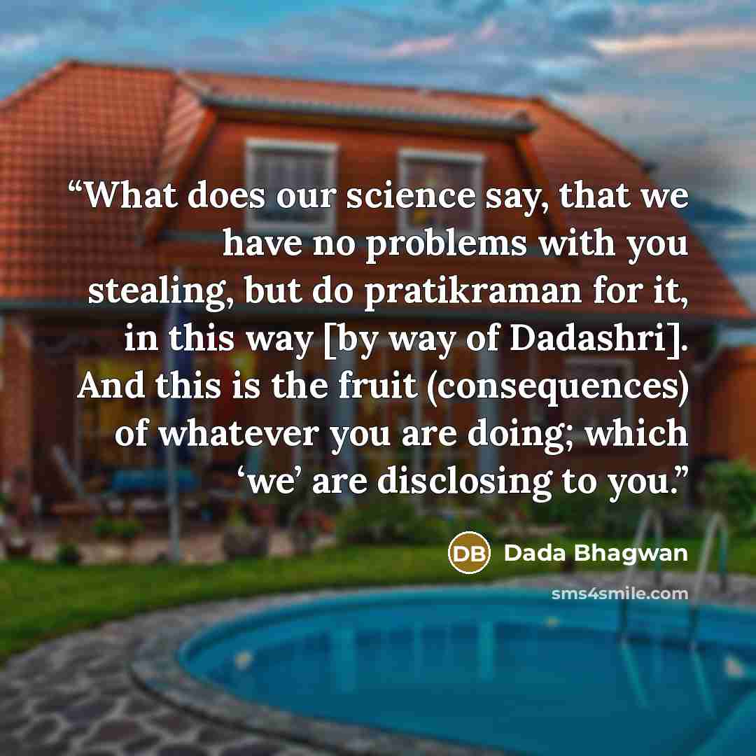 “What does our science say, that we have no problems with you stealing, but do pratikraman for it, in this way [by way of Dadashri]. And this is the fruit (consequences) of whatever you are doing; which ‘we’ are disclosing to you.” quote by Dada Bhagwan