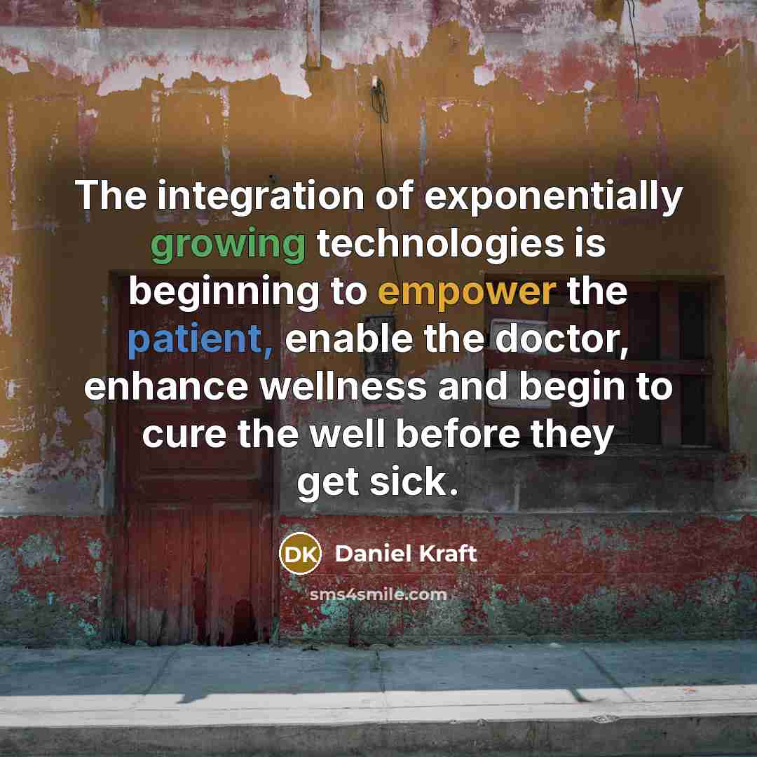 “The integration of exponentially growing technologies is beginning to empower the patient, enable the doctor, enhance wellness and begin to cure the well before they get sick.” quote by Daniel Kraft