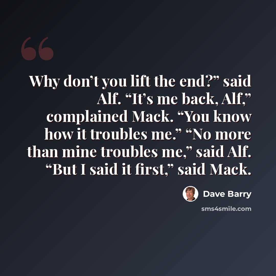 “Why don’t you lift the end?” said Alf. “It’s me back, Alf,” complained Mack. “You know how it troubles me.” “No more than mine troubles me,” said Alf. “But I said it first,” said Mack.” quote by Dave Barry