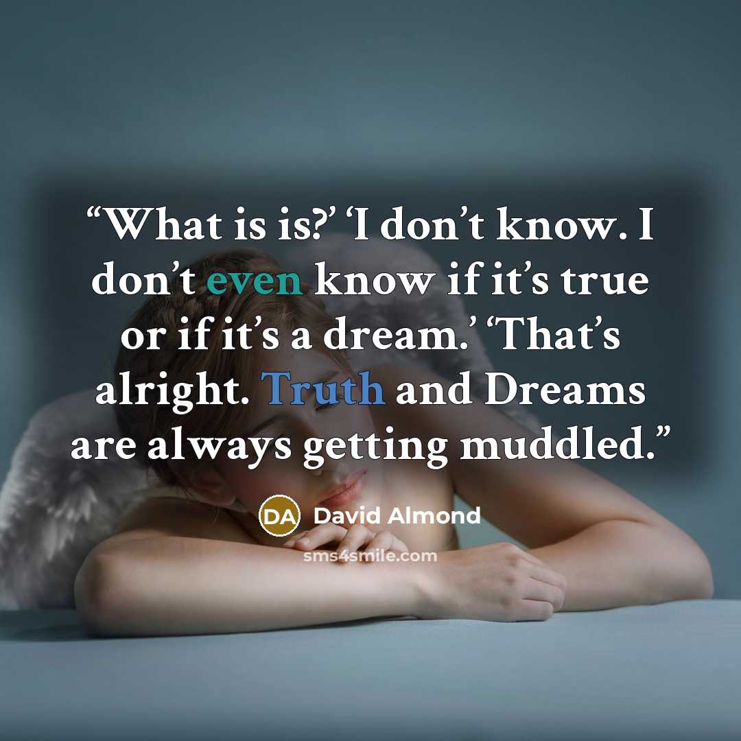 “What is is?’ ‘I don’t know. I don’t even know if it’s true or if it’s a dream.’ ‘That’s alright. Truth and Dreams are always getting muddled.” quote by David Almond