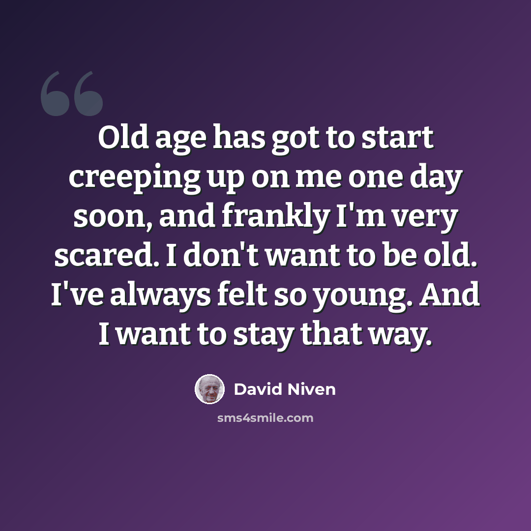 “Old age has got to start creeping up on me one day soon, and frankly I'm very scared. I don't want to be old. I've always felt so young. And I want to stay that way.” quote by David Niven