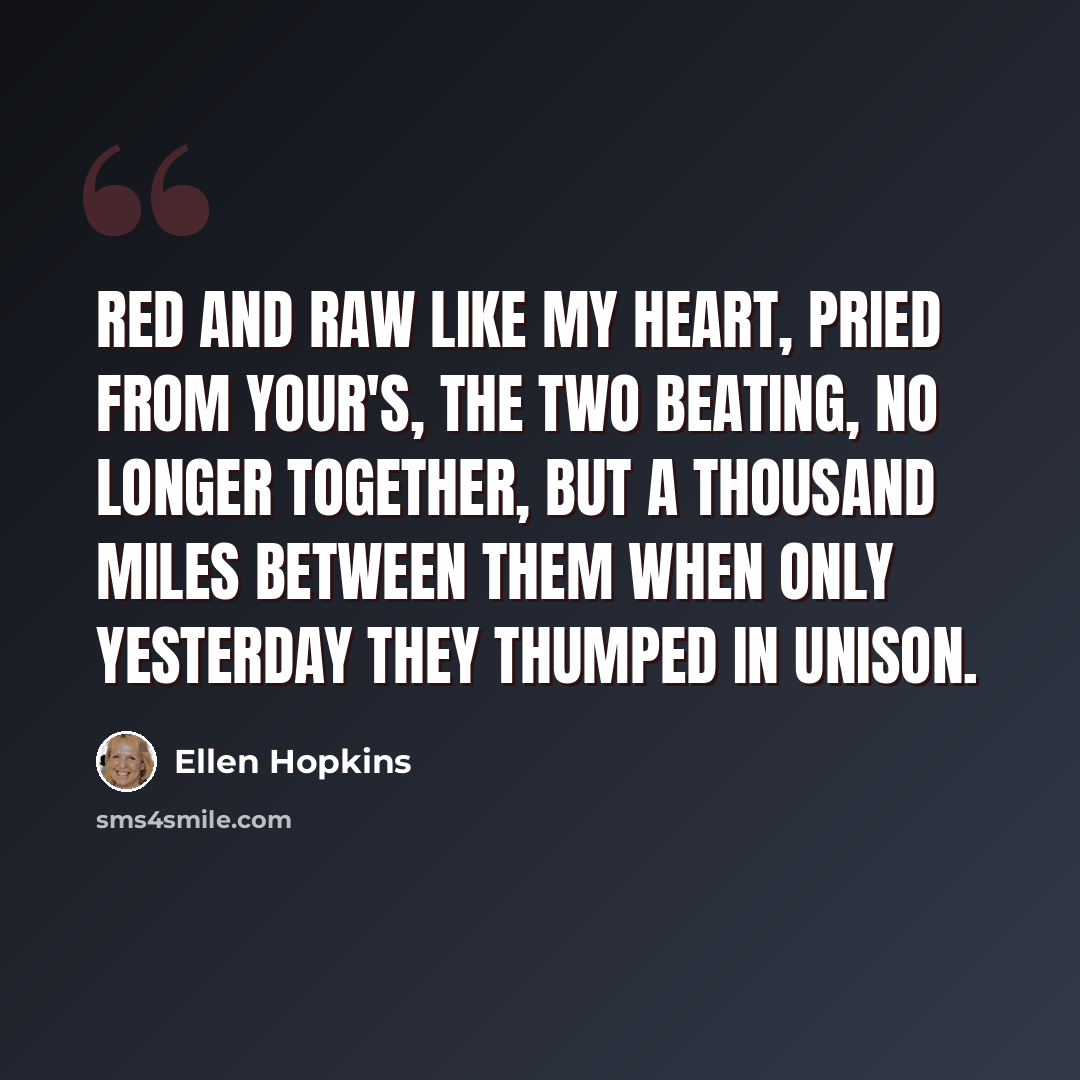 “Red and raw like my heart, pried from your's, the two beating, no longer together, but a thousand miles between them when only yesterday they thumped in unison.” quote by Ellen Hopkins
