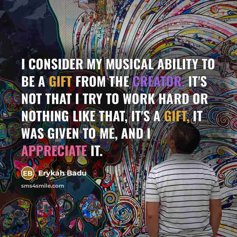 “I consider my musical ability to be a gift from the Creator. It's not that I try to work hard or nothing like that, it's a gift, it was given to me, and I appreciate it.” quote by Erykah Badu