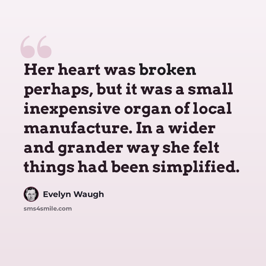 “Her heart was broken perhaps, but it was a small inexpensive organ of local manufacture. In a wider and grander way she felt things had been simplified.” quote by Evelyn Waugh