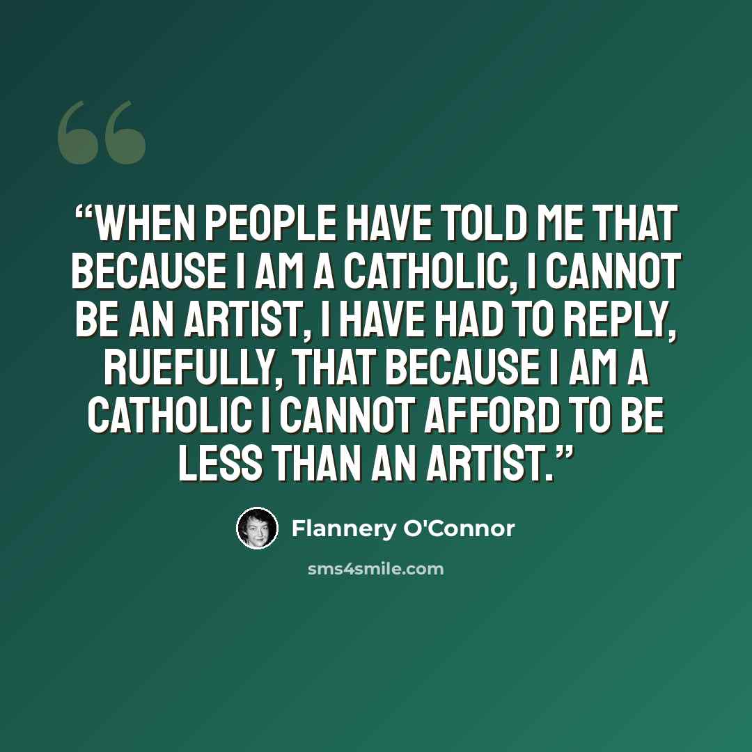 “When people have told me that because I am a Catholic, I cannot be an artist, I have had to reply, ruefully, that because I am a Catholic I cannot afford to be less than an artist.” quote by Flannery O'Connor