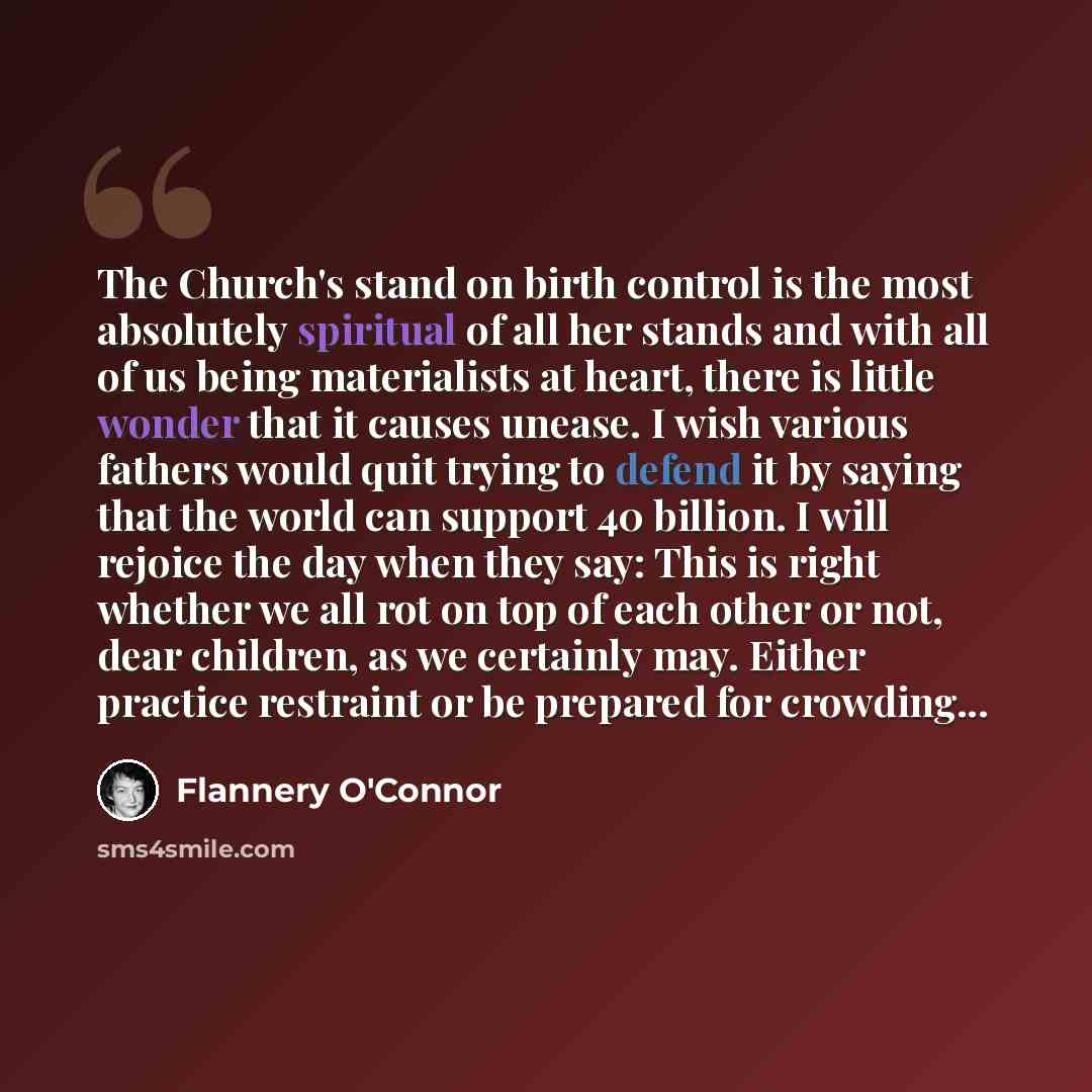 “The Church's stand on birth control is the most absolutely spiritual of all her stands and with all of us being materialists at heart, there is little wonder that it causes unease. I wish various fathers would quit trying to defend it by saying that the world can support 40 billion. I will rejoice…” quote by Flannery O'Connor