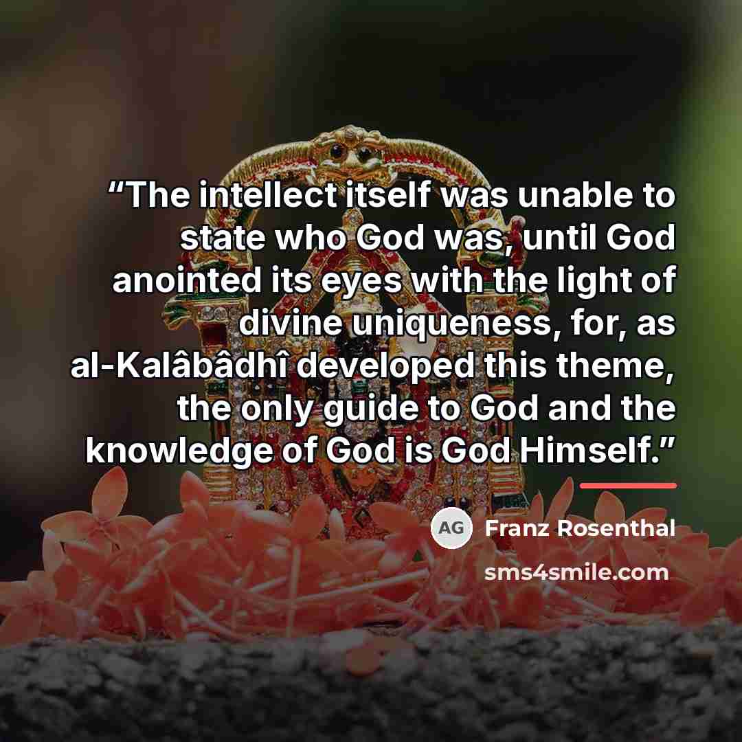 “The intellect itself was unable to state who God was, until God anointed its eyes with the light of divine uniqueness, for, as al-Kalâbâdhî developed this theme, the only guide to God and the knowledge of God is God Himself.” quote by Franz Rosenthal