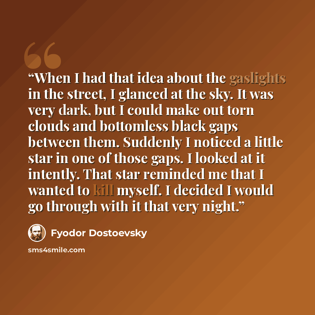“When I had that idea about the gaslights in the street, I glanced at the sky. It was very dark, but I could make out torn clouds and bottomless black gaps between them. Suddenly I noticed a little star in one of those gaps. I looked at it intently. That star reminded me that I wanted to kill…” quote by Fyodor Dostoevsky
