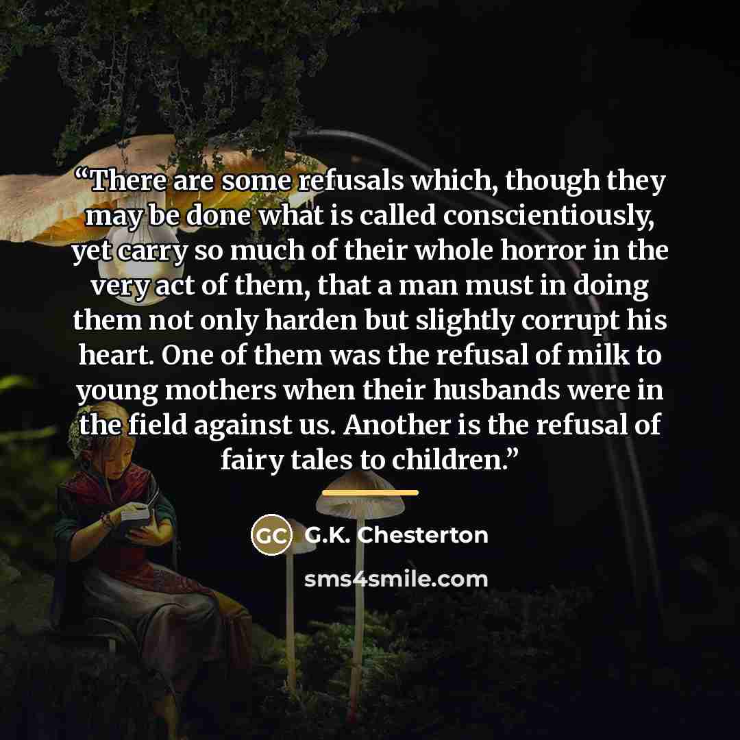 “There are some refusals which, though they may be done what is called conscientiously, yet carry so much of their whole horror in the very act of them, that a man must in doing them not only harden but slightly corrupt his heart. One of them was the refusal of milk to young mothers when their…” quote by G.K. Chesterton