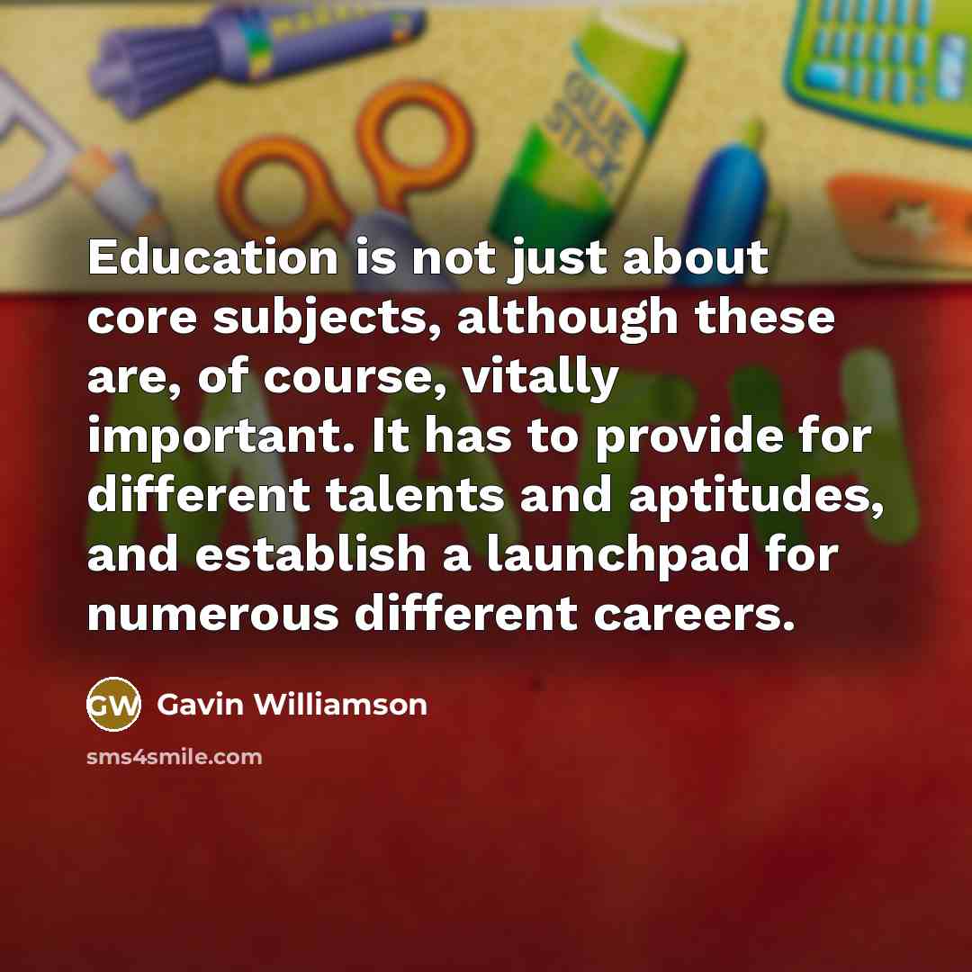 “Education is not just about core subjects, although these are, of course, vitally important. It has to provide for different talents and aptitudes, and establish a launchpad for numerous different careers.” quote by Gavin Williamson