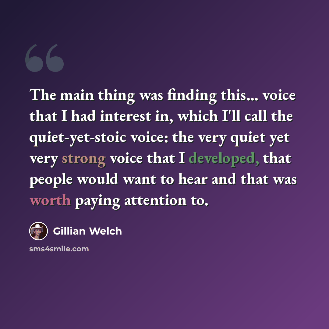 “The main thing was finding this... voice that I had interest in, which I'll call the quiet-yet-stoic voice: the very quiet yet very strong voice that I developed, that people would want to hear and that was worth paying attention to.” quote by Gillian Welch