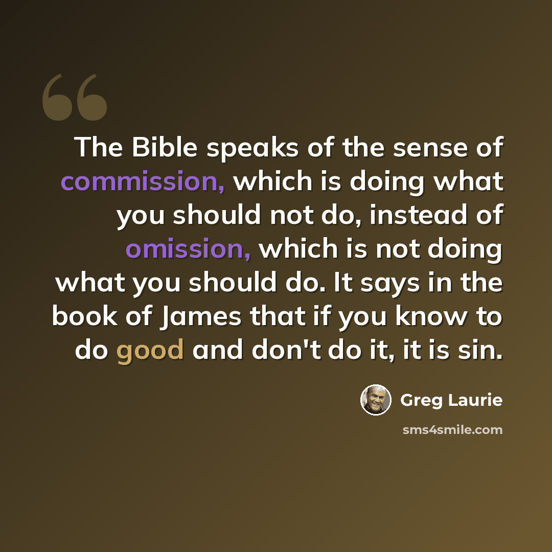 “The Bible speaks of the sense of commission, which is doing what you should not do, instead of omission, which is not doing what you should do. It says in the book of James that if you know to do good and don't do it, it is sin.” quote by Greg Laurie