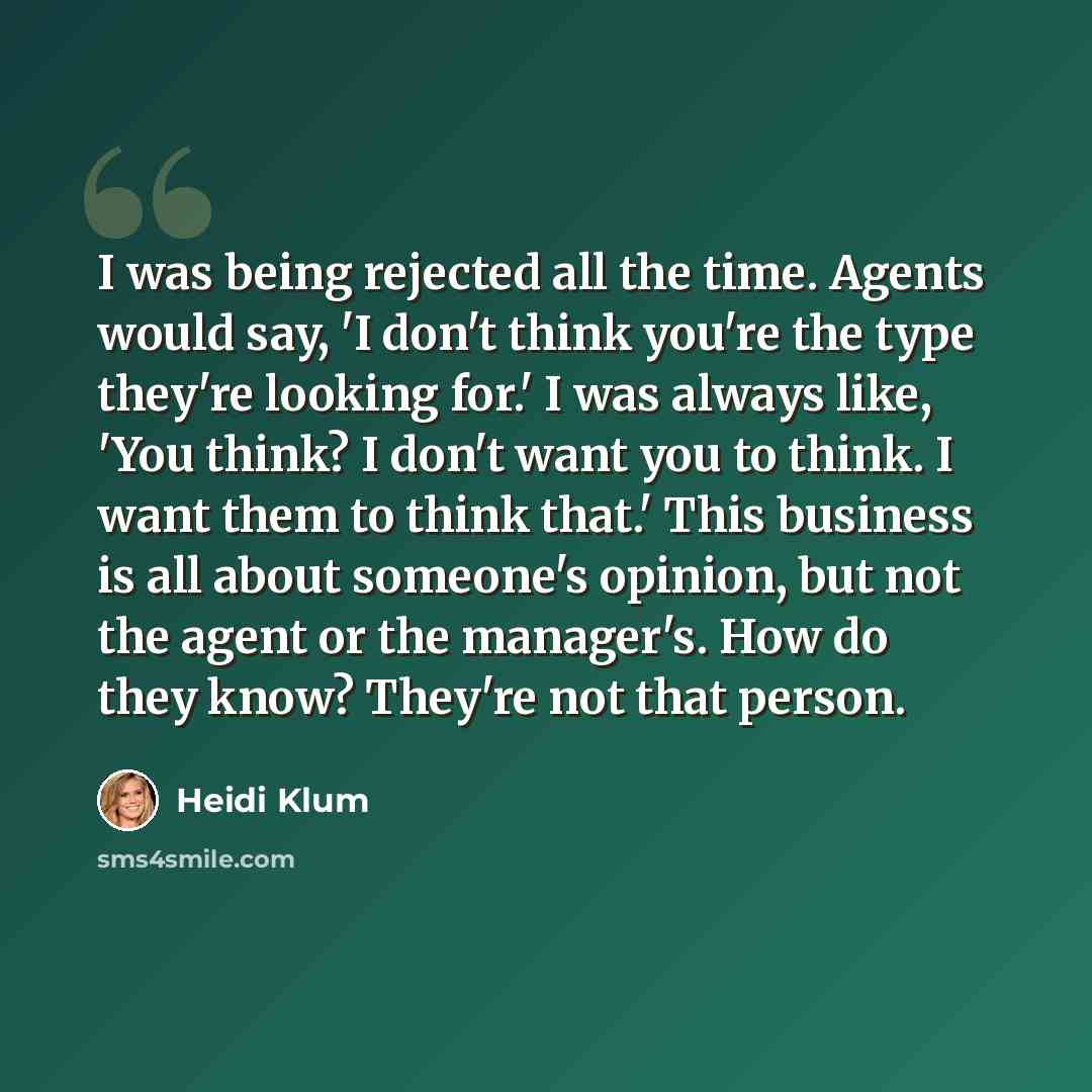 “I was being rejected all the time. Agents would say, 'I don't think you're the type they're looking for.' I was always like, 'You think? I don't want you to think. I want them to think that.' This business is all about someone's opinion, but not the agent or the manager's. How do they know?…” quote by Heidi Klum