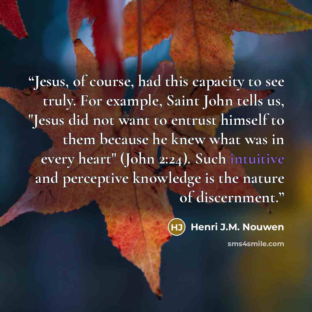 “Jesus, of course, had this capacity to see truly. For example, Saint John tells us, "Jesus did not want to entrust himself to them because he knew what was in every heart" (John 2:24). Such intuitive and perceptive knowledge is the nature of discernment.” quote by Henri J.M. Nouwen