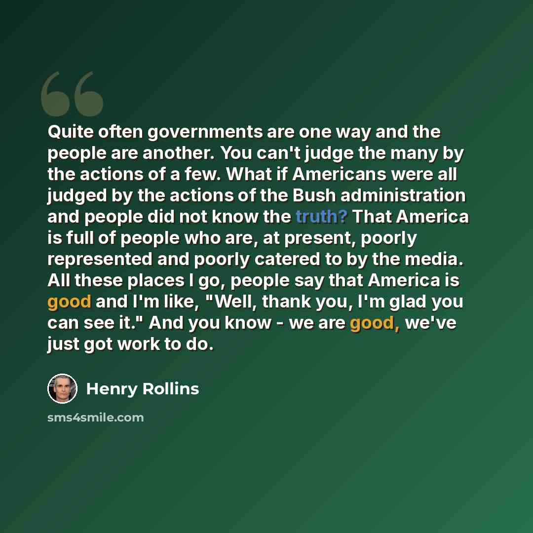 “Quite often governments are one way and the people are another. You can't judge the many by the actions of a few. What if Americans were all judged by the actions of the Bush administration and people did not know the truth? That America is full of people who are, at present, poorly represented…” quote by Henry Rollins