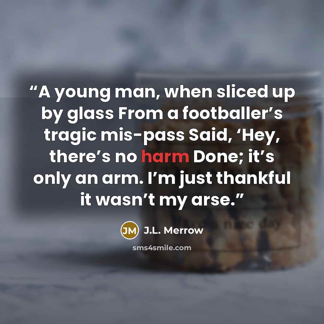 “A young man, when sliced up by glass From a footballer’s tragic mis-pass Said, ‘Hey, there’s no harm Done; it’s only an arm. I’m just thankful it wasn’t my arse.” quote by J.L. Merrow