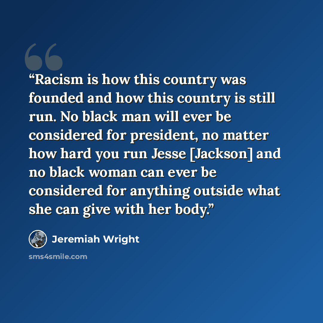 “Racism is how this country was founded and how this country is still run. No black man will ever be considered for president, no matter how hard you run Jesse [Jackson] and no black woman can ever be considered for anything outside what she can give with her body.” quote by Jeremiah Wright