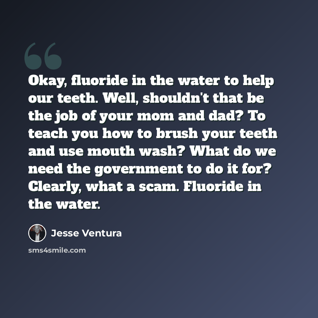 “Okay, fluoride in the water to help our teeth. Well, shouldn't that be the job of your mom and dad? To teach you how to brush your teeth and use mouth wash? What do we need the government to do it for? Clearly, what a scam. Fluoride in the water.” quote by Jesse Ventura