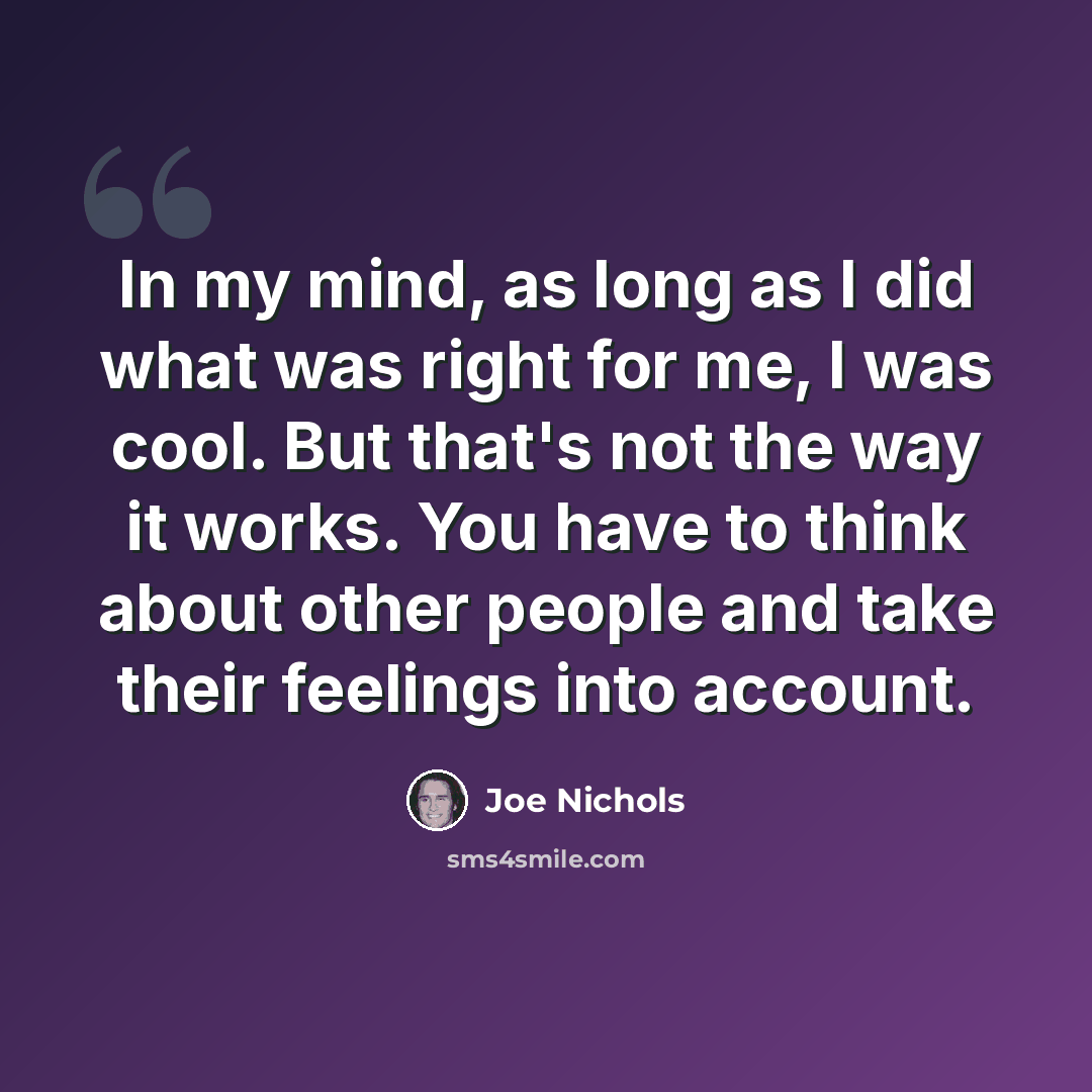 “In my mind, as long as I did what was right for me, I was cool. But that's not the way it works. You have to think about other people and take their feelings into account.” quote by Joe Nichols