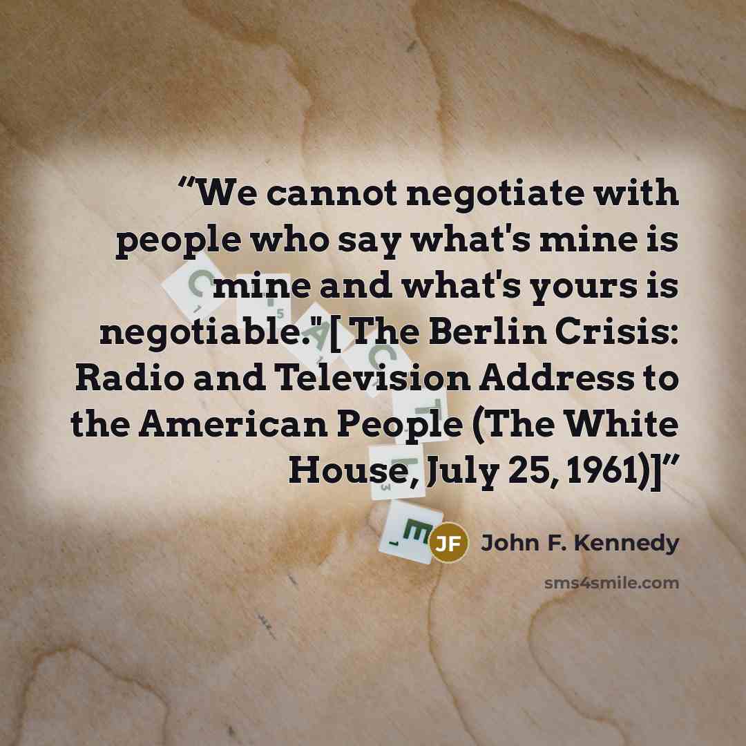 “We cannot negotiate with people who say what's mine is mine and what's yours is negotiable." [ The Berlin Crisis: Radio and Television Address to the American People (The White House, July 25, 1961)]” quote by John F. Kennedy